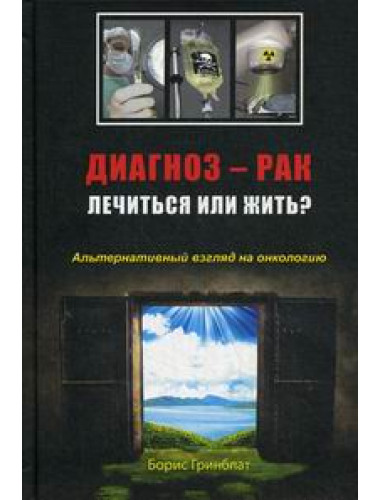 Диагноз - рак. Лечиться или жить? Альтернативный взгляд на онкологию. Гринблат Б.