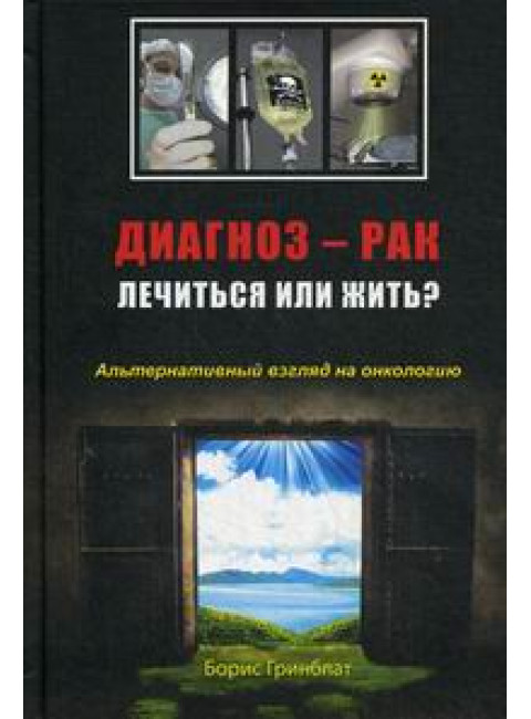 Диагноз - рак. Лечиться или жить? Альтернативный взгляд на онкологию. Гринблат Б.