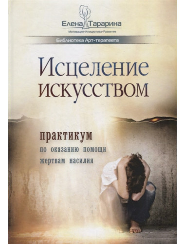 Исцеление искусством: практикум по оказанию помощи жертвам насилия. Е. Тарарина