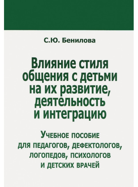 Влияние стиля общения с детьми на их развитие, деятельность и интеграцию. Учебное пособие для педагогов, дефектологов, логопедов, психологово и детских врачей. Бенилова C.Ю.