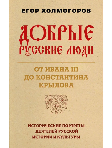 Добрые русские люди. От Ивана III до Константина Крылова. Исторические портреты деятелей русской истории и культуры. Холмогоров Е.С.