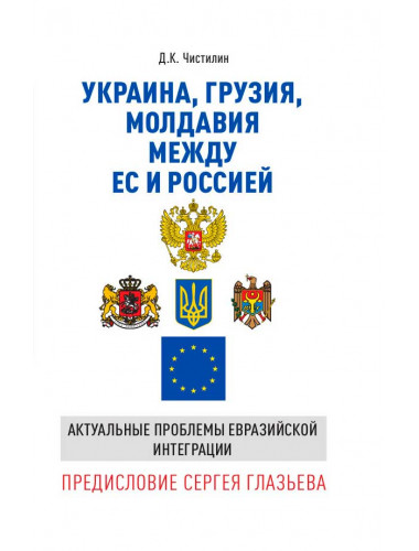 Украина, Грузия, Молдавия между ЕС и Россией. Актуальные проблемы евразийской интеграции. Предисловие Сергея Глазьева. Чистилин Д.К.