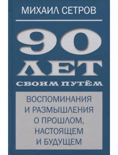 90 лет своим путём. Воспоминая и размышления о прошлом, настоящем и будущем. Сетров М.И.