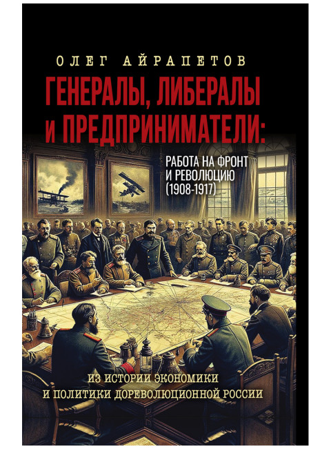 Генералы, либералы и предприниматели: работа на фронт и революцию (1908-1917). Из истории экономики и политики дореволюционной России. Айрапетов О.Р.