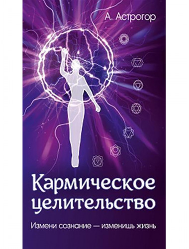 Кармическое целительство. Измени сознание-изменишь жизнь. Астрогор А.