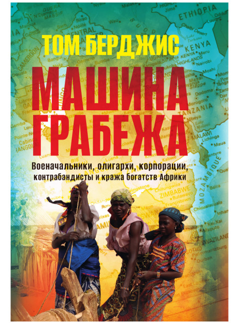 Машина грабежа. Военачальники, олигархи, корпорации, контрабандисты и кража богатств Африки. Том Берджис