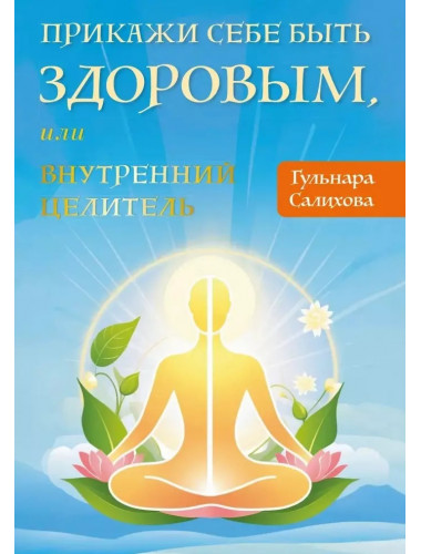 Прикажи себе быть здоровым, или внутренний целитель. Салихова Гульнара